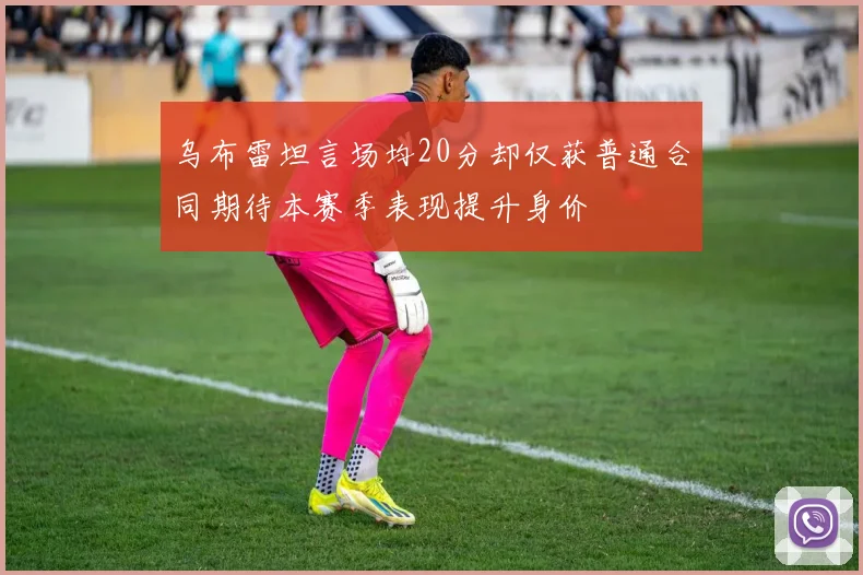 乌布雷坦言场均20分却仅获普通合同期待本赛季表现提升身价