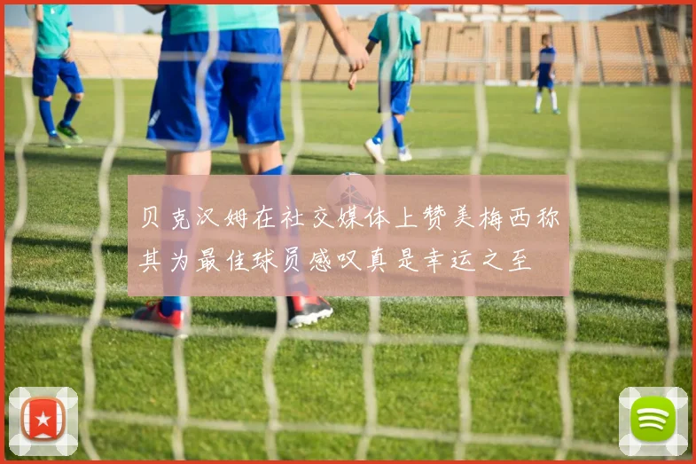 贝克汉姆在社交媒体上赞美梅西称其为最佳球员感叹真是幸运之至