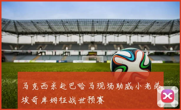 马克西亲赴巴哈马现场助威小老弟埃奇库姆征战世预赛