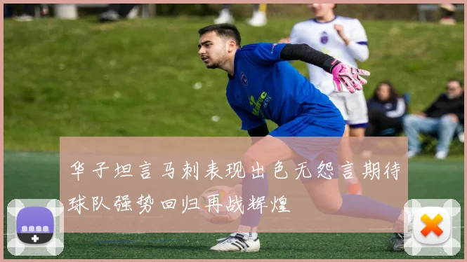 华子坦言马刺表现出色无怨言期待球队强势回归再战辉煌