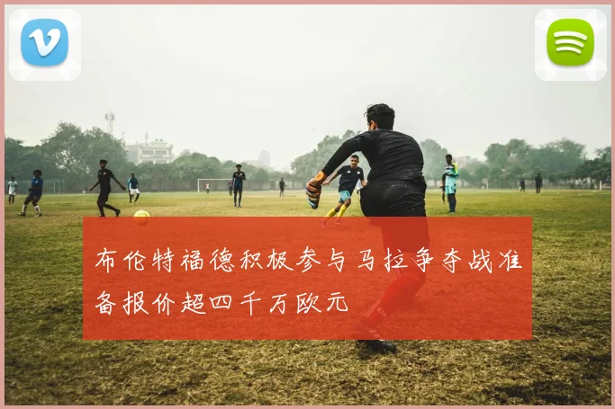 布伦特福德积极参与马拉争夺战准备报价超四千万欧元