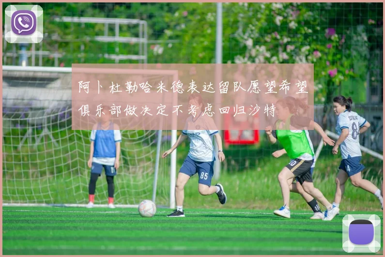 阿卜杜勒哈米德表达留队愿望希望俱乐部做决定不考虑回归沙特
