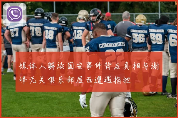 媒体人解读国安事件背后真相与谢峰无关俱乐部层面遭遇指控