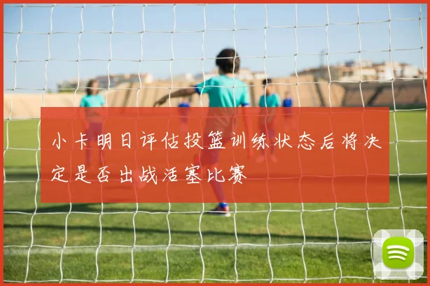 小卡明日评估投篮训练状态后将决定是否出战活塞比赛