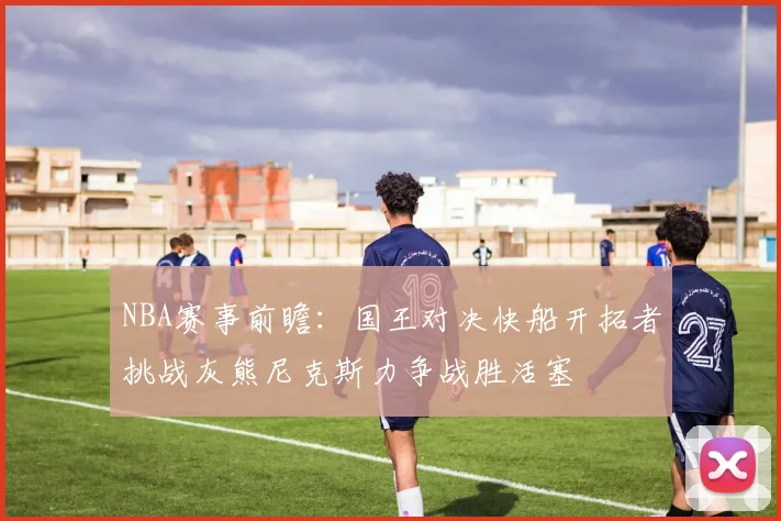 NBA赛事前瞻：国王对决快船开拓者挑战灰熊尼克斯力争战胜活塞