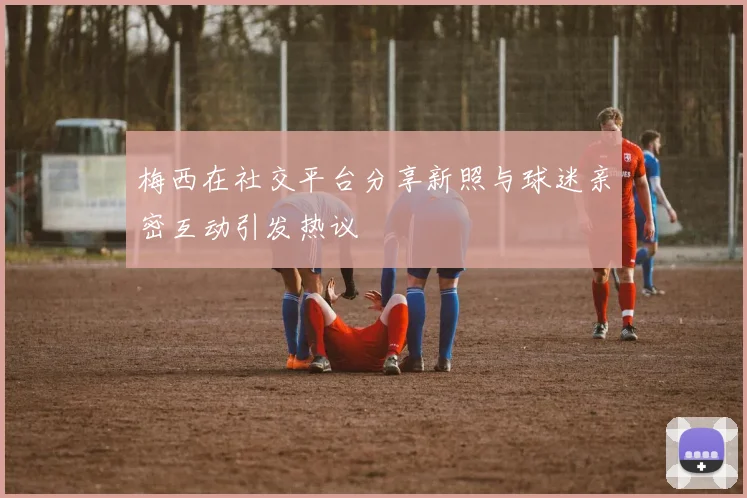 梅西在社交平台分享新照与球迷亲密互动引发热议