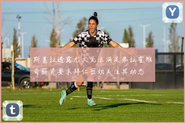 斯基拉透露尤文无法满足弗拉霍维奇薪资要求拜仁密切关注其动态
