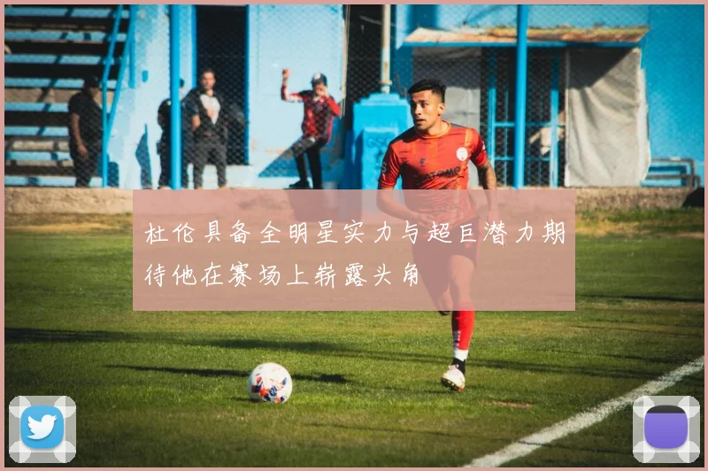 杜伦具备全明星实力与超巨潜力期待他在赛场上崭露头角