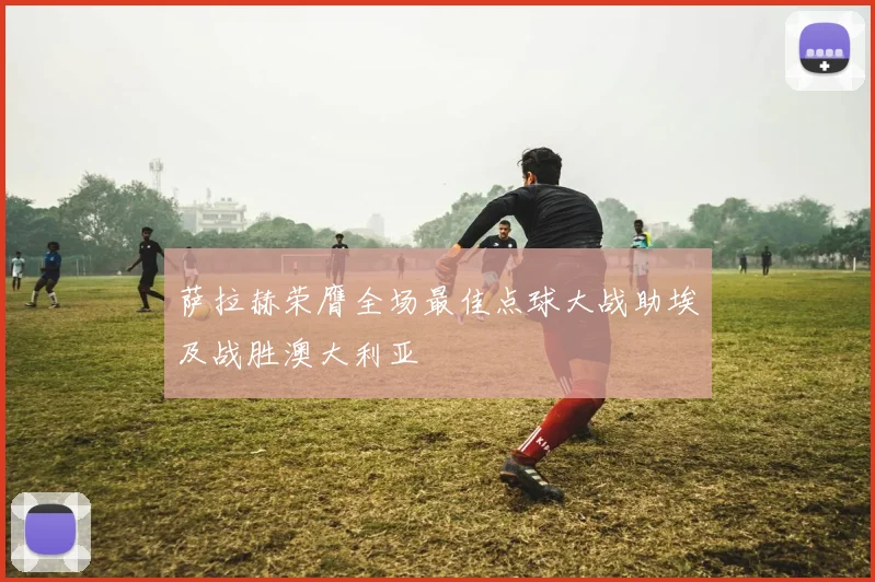 萨拉赫荣膺全场最佳点球大战助埃及战胜澳大利亚